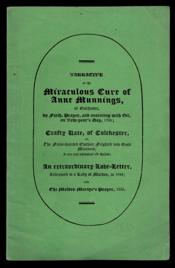Item #311331 NARRATIVE OF THE MIRACULOUS CURE OF ANNE MUNNINGS: of Colchester, by Faith, Prayer, and Anointing with Oil, on New-Year's Day, 1705; Crafty Kate, of Colchester, or, The False-hearted Clothier Frighted into Good Manners, a rare and whimsical old Ballad; An extraordinary Love-Letter, Addressed to a Lady of Maldon, in 1644; and The Maldon Martyr's Prayer, 1555. A very limited number printed. Charles Doe, Charles Clark, Thomas Bourman, Stephen Knight.