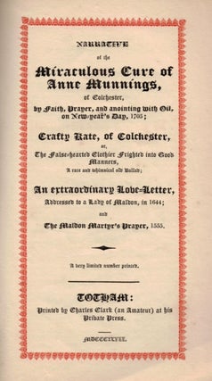 NARRATIVE OF THE MIRACULOUS CURE OF ANNE MUNNINGS: of Colchester, by Faith, Prayer, and Anointing with Oil, on New-Year's Day, 1705; Crafty Kate, of Colchester, or, The False-hearted Clothier Frighted into Good Manners, a rare and whimsical old Ballad; An extraordinary Love-Letter, Addressed to a Lady of Maldon, in 1644; and The Maldon Martyr's Prayer, 1555. A very limited number printed.