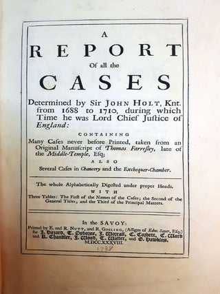 A REPORT OF ALL THE CASES Determined by Sir John Holt, Knt. from 1688 to 1710, during which Time he was Lord Chief Justice of England: Containing Many Cases never before Printed, taken from an Original Manuscript of Thomas Farresley, late of the Middle-Temple, Esq; Also, Several cases in Chancery and the Exchequer-Chamber. The Whole Alphabetically Digested under proper Heads, With Three Tab;es: The First of the Names of the Cases; the Second of the General Titles, and the Third of the Principal Matters.