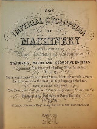 THE IMPERIAL CYCLOPEDIA OF MACHINERY; Being a Series of Plans, Sections and Elevations of Stationary, Marine and Locomotive Engines, Spinning Machinery, Grinding Mills, Tools &c. All of the Newest & most approved Construction & many of them only recently Patented, Including several of the most useful and important Machines From The Great Exhibition, With Descriptive Letterpress, an Essay on the Steam Engine, and a History of the Railways of Great Britain.