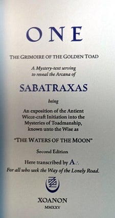ONE. THE GRIMOIRE OF THE GOLDEN TOAD. A Mystery-Text Serving to Reveal the Arcana of Sabatraxas, Being An Exposition of the Antient Wicce-craft Initiation into the Mysteries of Toadmanship, known to the wise as "The Waters of the Moon". Here Transcribed by A .:. For All who seek the Way of the Lonely Road.